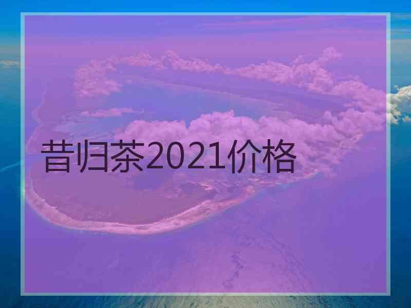 昔归茶2021价格