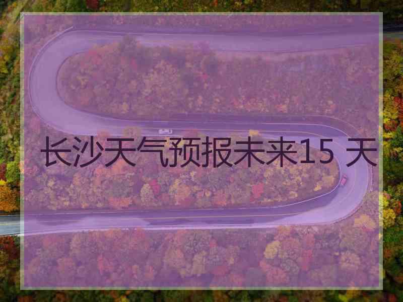 长沙天气预报未来15 天