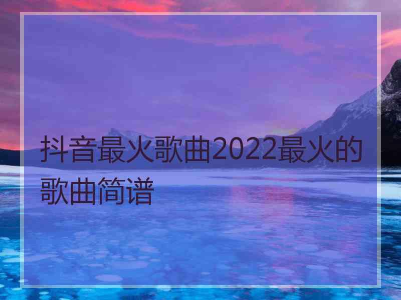 抖音最火歌曲2022最火的歌曲简谱