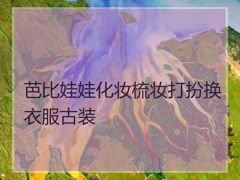 芭比娃娃化妆梳妆打扮换衣服古装