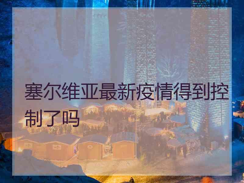 塞尔维亚最新疫情得到控制了吗