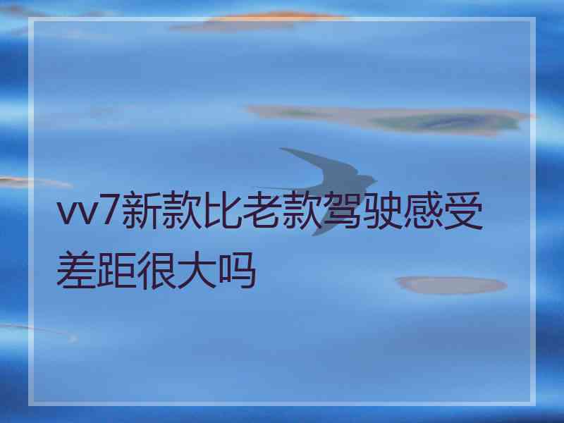 vv7新款比老款驾驶感受差距很大吗