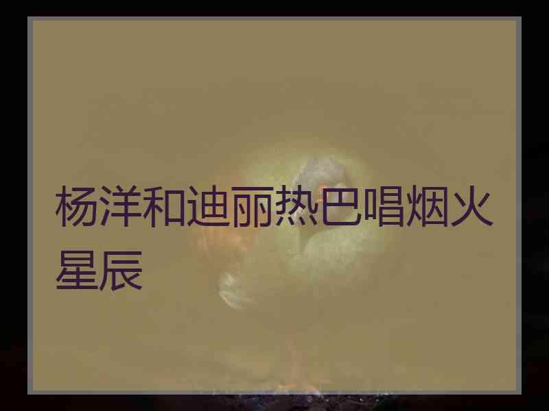 杨洋和迪丽热巴唱烟火星辰