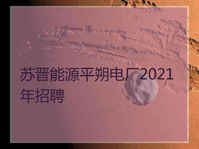 苏晋能源平朔电厂2021年招聘