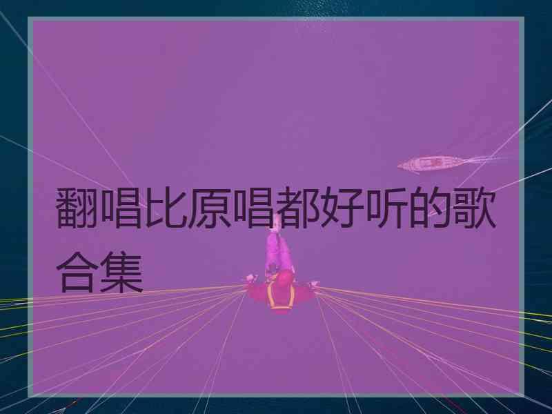 翻唱比原唱都好听的歌合集