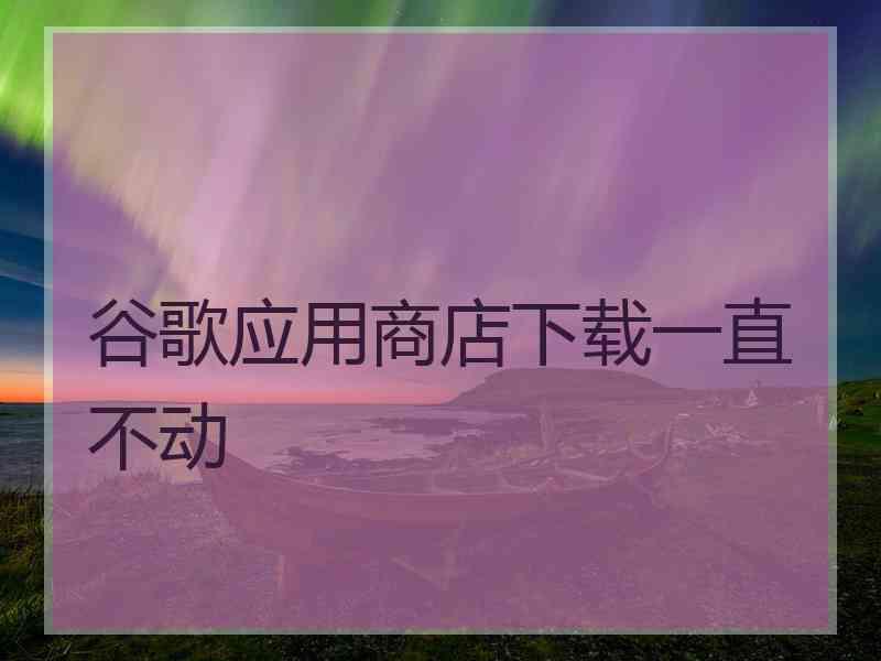 谷歌应用商店下载一直不动