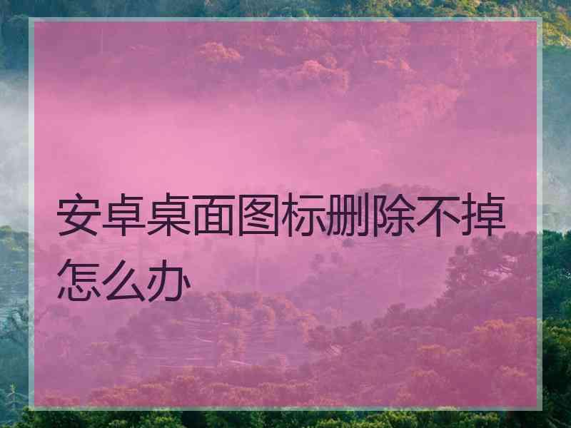 安卓桌面图标删除不掉怎么办