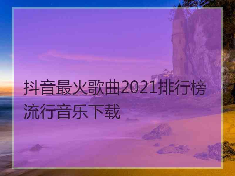 抖音最火歌曲2021排行榜流行音乐下载