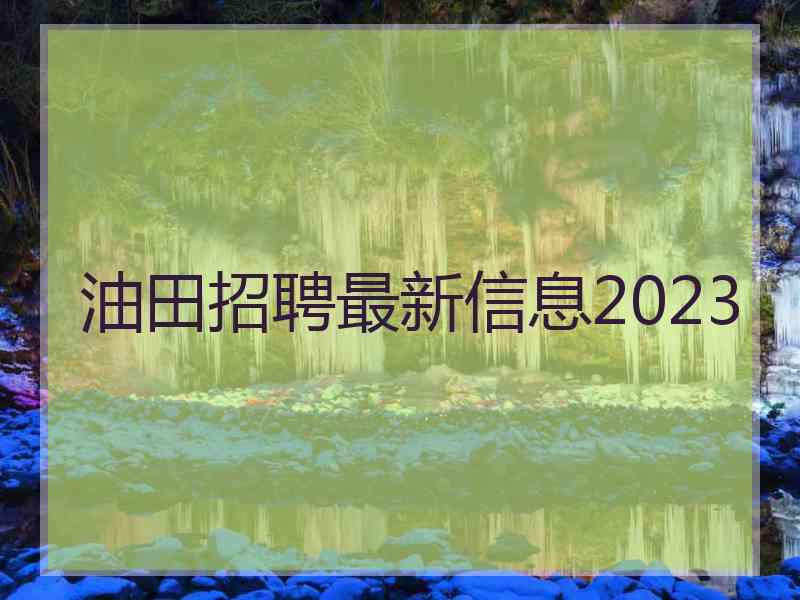 油田招聘最新信息2023