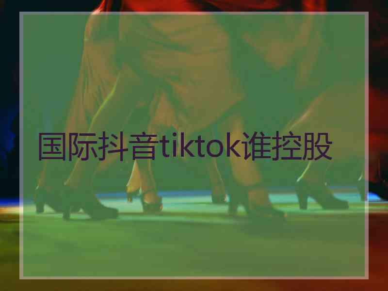 国际抖音tiktok谁控股