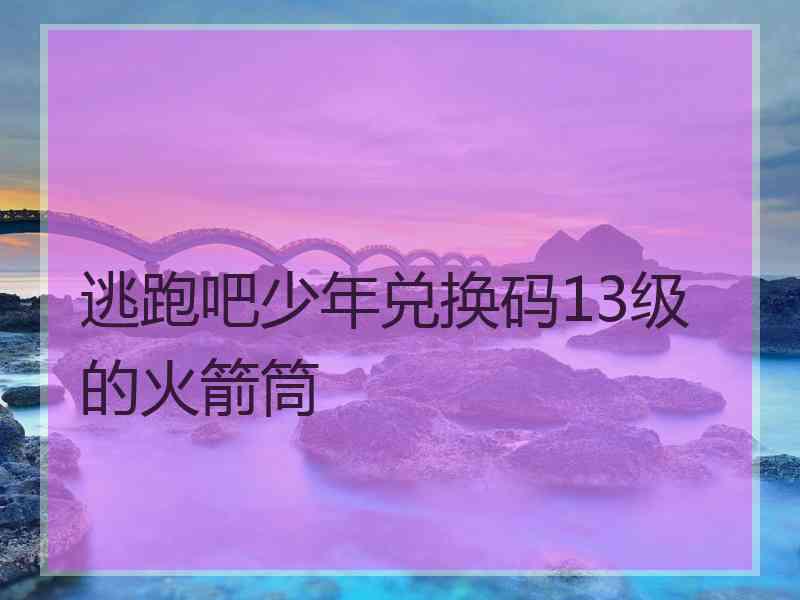 逃跑吧少年兑换码13级的火箭筒