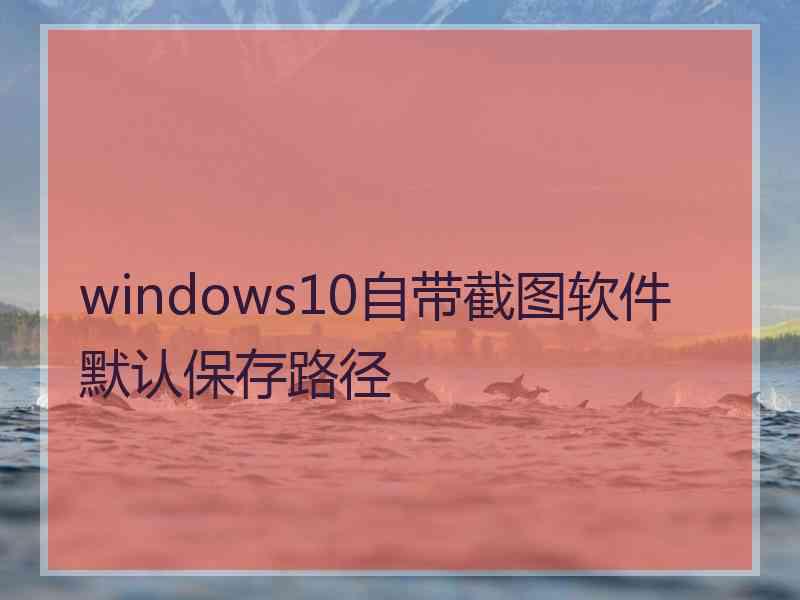 windows10自带截图软件默认保存路径