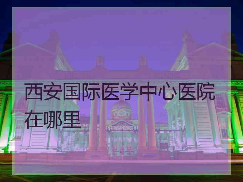 西安国际医学中心医院在哪里