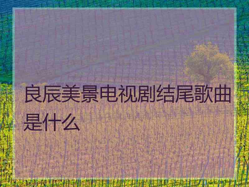 良辰美景电视剧结尾歌曲是什么