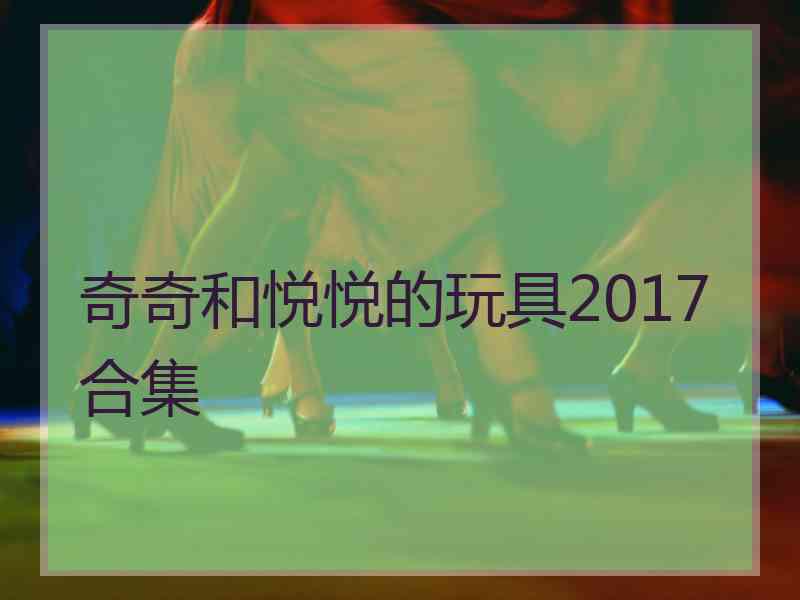 奇奇和悦悦的玩具2017合集