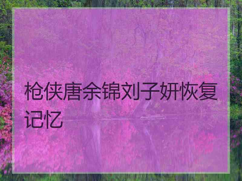 枪侠唐余锦刘子妍恢复记忆