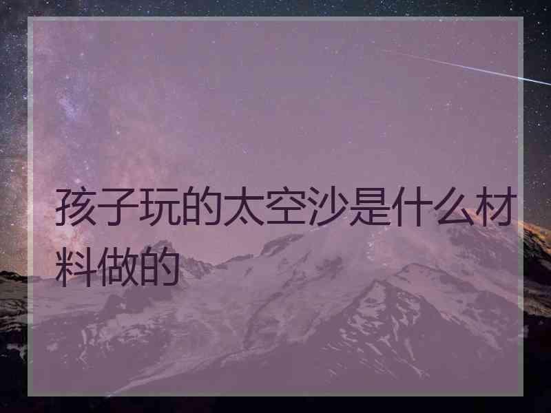 孩子玩的太空沙是什么材料做的