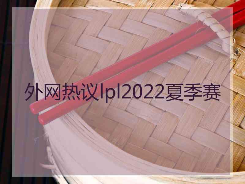 外网热议lpl2022夏季赛