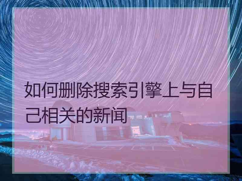 如何删除搜索引擎上与自己相关的新闻