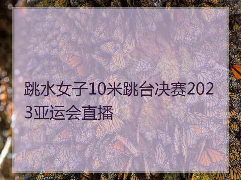 跳水女子10米跳台决赛2023亚运会直播