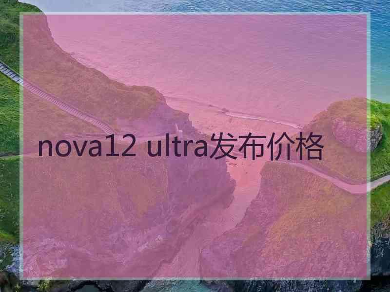 nova12 ultra发布价格