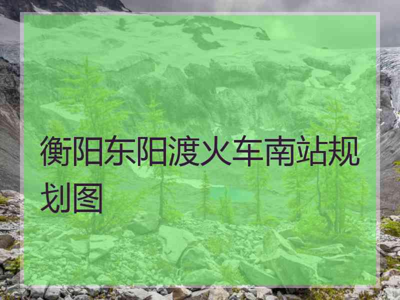 衡阳东阳渡火车南站规划图