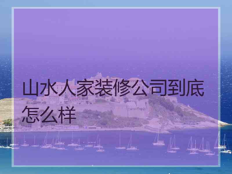 山水人家装修公司到底怎么样