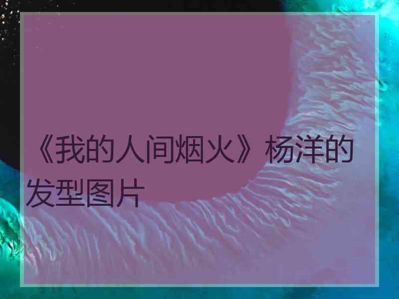 《我的人间烟火》杨洋的发型图片