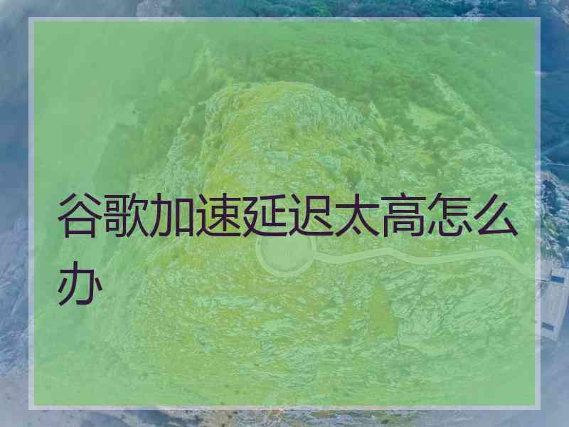 谷歌加速延迟太高怎么办