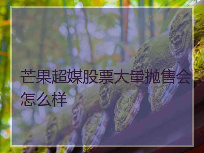 芒果超媒股票大量抛售会怎么样