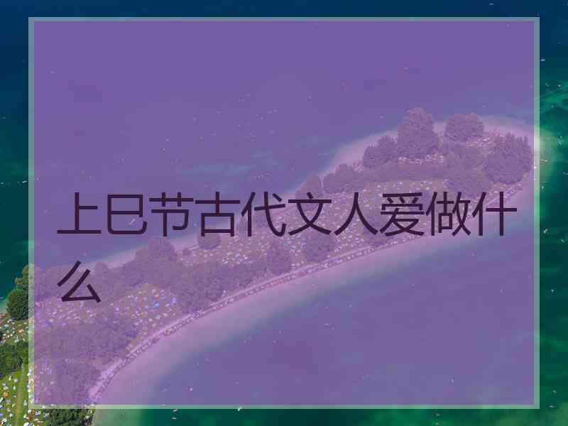 上巳节古代文人爱做什么