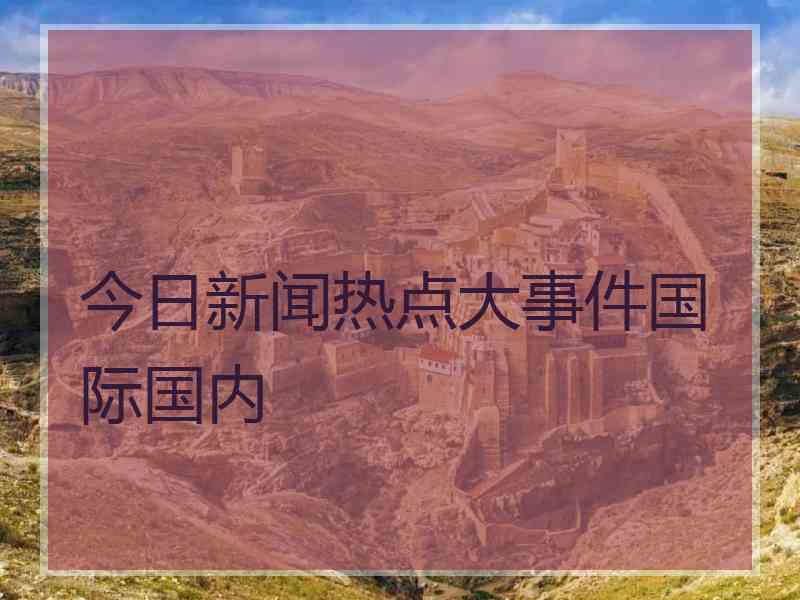 今日新闻热点大事件国际国内