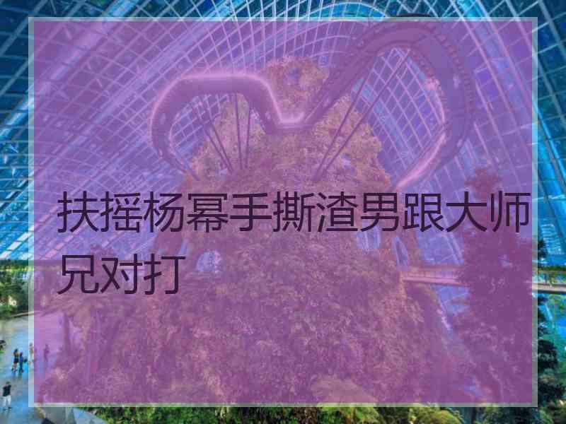 扶摇杨幂手撕渣男跟大师兄对打