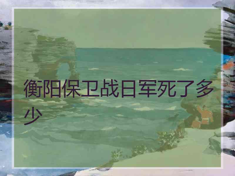 衡阳保卫战日军死了多少