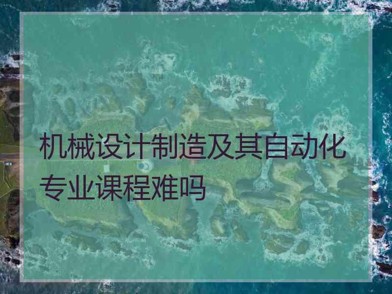 机械设计制造及其自动化专业课程难吗