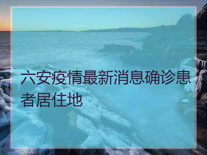 六安疫情最新消息确诊患者居住地