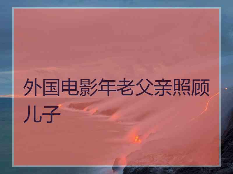 外国电影年老父亲照顾儿子