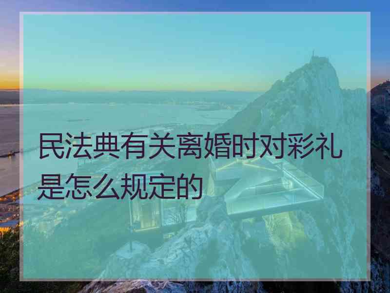 民法典有关离婚时对彩礼是怎么规定的