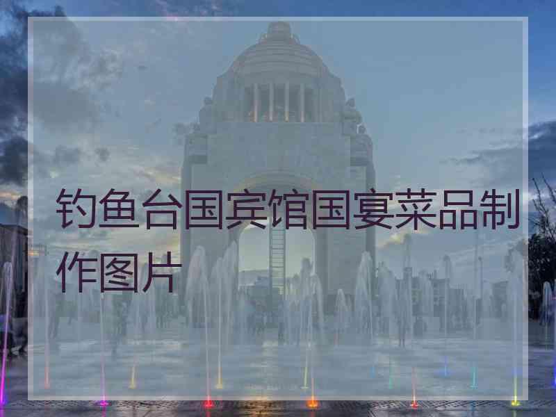 钓鱼台国宾馆国宴菜品制作图片