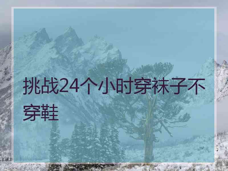 挑战24个小时穿袜子不穿鞋