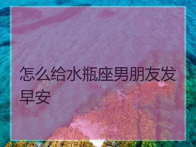 怎么给水瓶座男朋友发早安