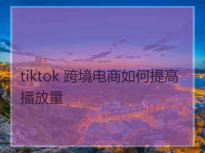 tiktok 跨境电商如何提高播放量