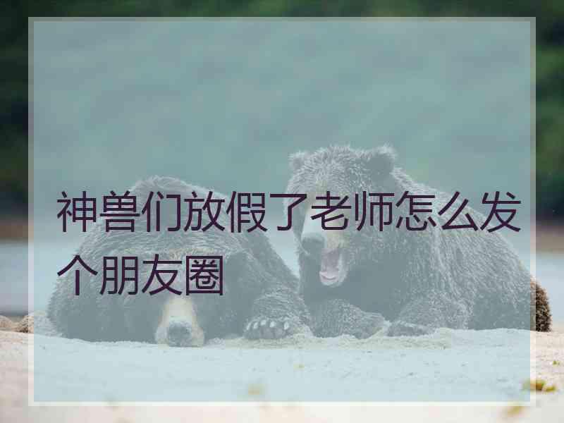 神兽们放假了老师怎么发个朋友圈