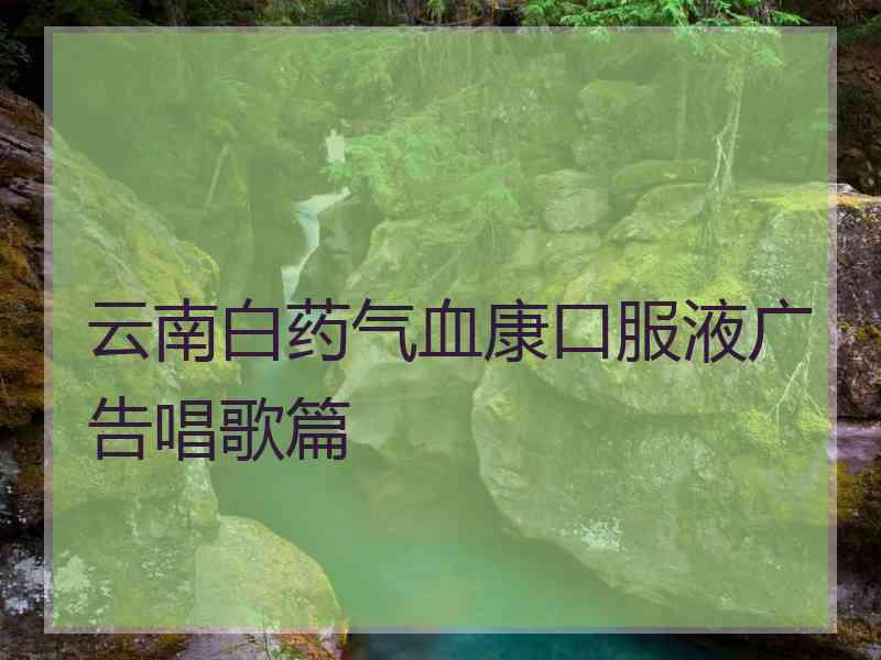 云南白药气血康口服液广告唱歌篇