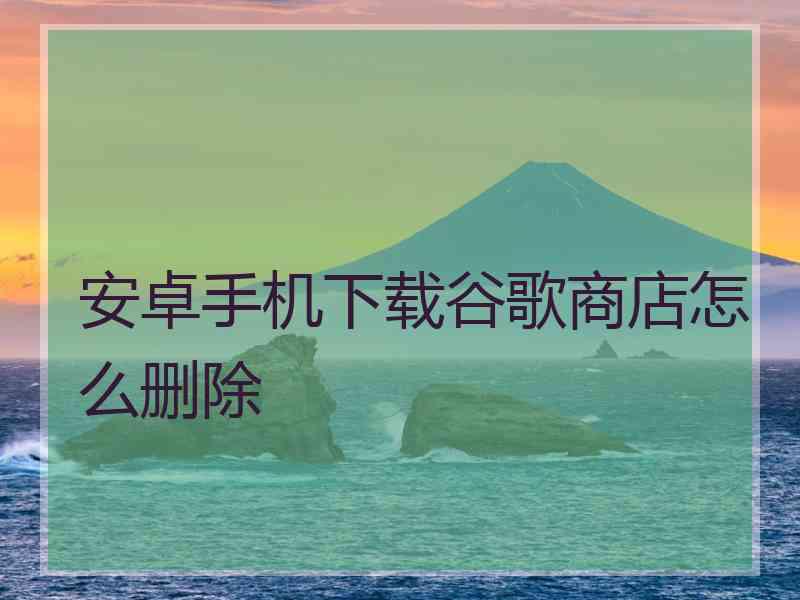 安卓手机下载谷歌商店怎么删除