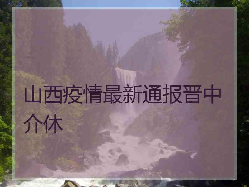 山西疫情最新通报晋中介休