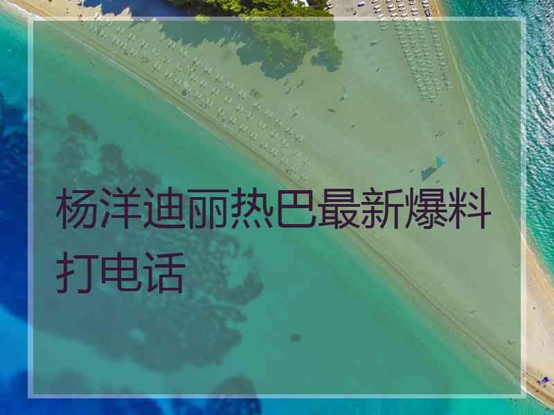 杨洋迪丽热巴最新爆料打电话