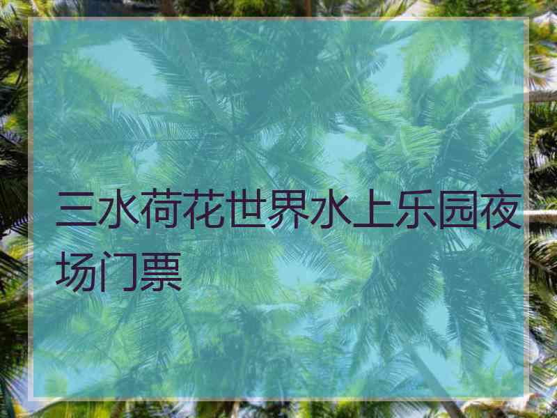 三水荷花世界水上乐园夜场门票