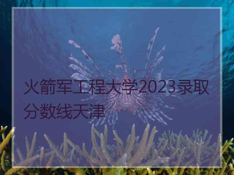 火箭军工程大学2023录取分数线天津