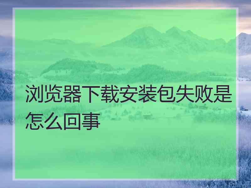 浏览器下载安装包失败是怎么回事